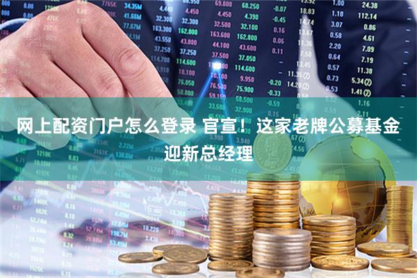 网上配资门户怎么登录 官宣！这家老牌公募基金迎新总经理