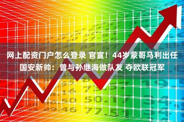 网上配资门户怎么登录 官宣！44岁蒙哥马利出任国安新帅：曾与孙继海做队友 夺欧联冠军