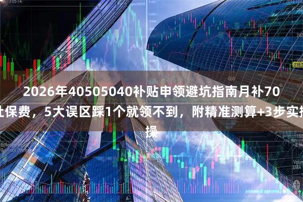 2026年40505040补贴申领避坑指南月补70社保费，5大误区踩1个就领不到，附精准测算+3步实操