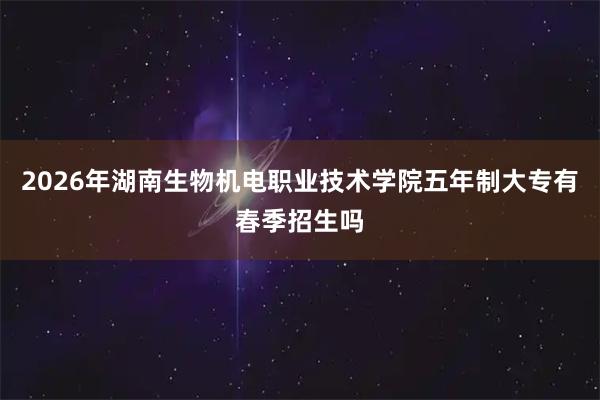 2026年湖南生物机电职业技术学院五年制大专有春季招生吗