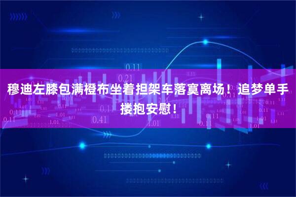 穆迪左膝包满橙布坐着担架车落寞离场！追梦单手搂抱安慰！