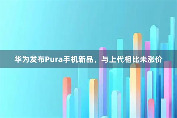 华为发布Pura手机新品，与上代相比未涨价