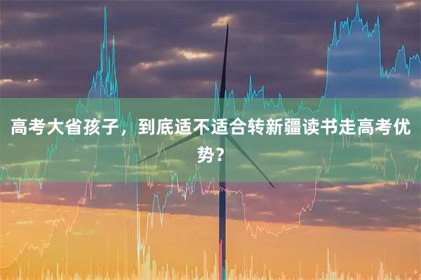 高考大省孩子，到底适不适合转新疆读书走高考优势？