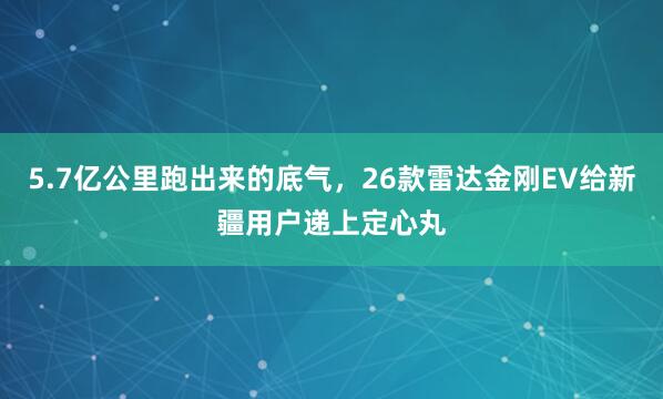 5.7亿公里跑出来的底气，26款雷达金刚EV给新疆用户递上定心丸