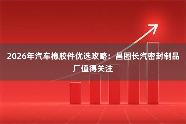 2026年汽车橡胶件优选攻略：昌图长汽密封制品厂值得关注