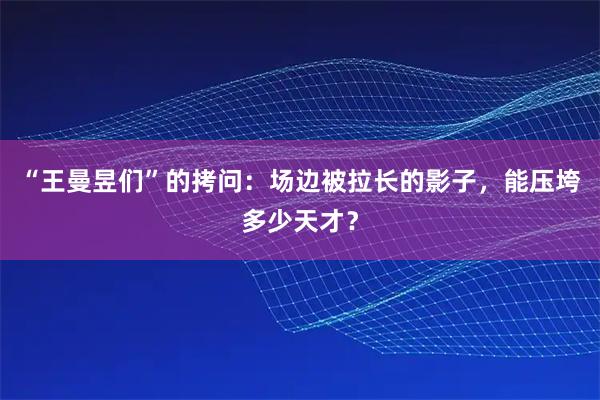 “王曼昱们”的拷问:场边被拉长的影子,能压垮多少天才?
