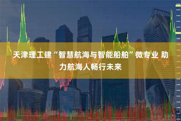 天津理工建“智慧航海与智能船舶”微专业 助力航海人畅行未来