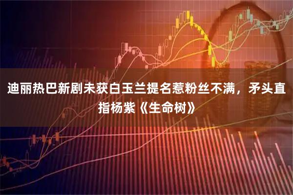 迪丽热巴新剧未获白玉兰提名惹粉丝不满，矛头直指杨紫《生命树》