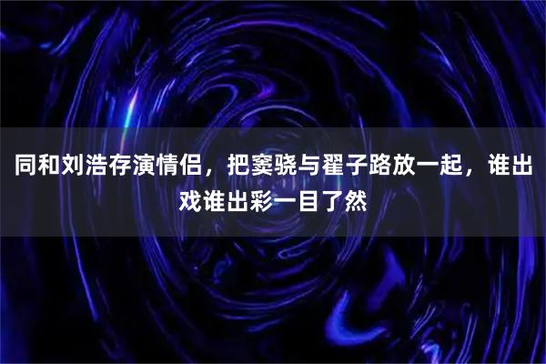 同和刘浩存演情侣，把窦骁与翟子路放一起，谁出戏谁出彩一目了然