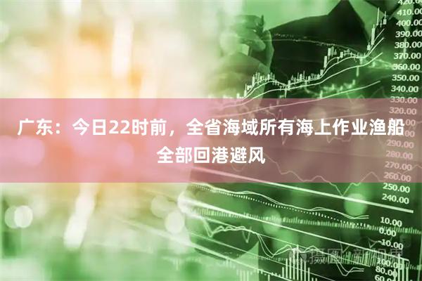 广东：今日22时前，全省海域所有海上作业渔船全部回港避风