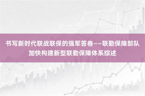 书写新时代联战联保的强军答卷——联勤保障部队加快构建新型联勤保障体系综述